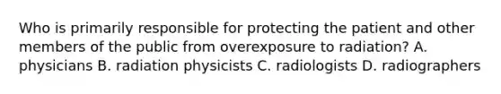 Who is primarily responsible for protecting the patient and other members of the public from overexposure to radiation? A. physicians B. radiation physicists C. radiologists D. radiographers