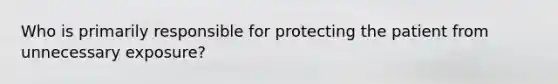 Who is primarily responsible for protecting the patient from unnecessary exposure?