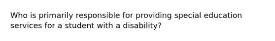 Who is primarily responsible for providing special education services for a student with a disability?