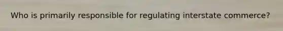 Who is primarily responsible for regulating interstate commerce?