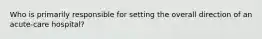 Who is primarily responsible for setting the overall direction of an acute-care hospital?