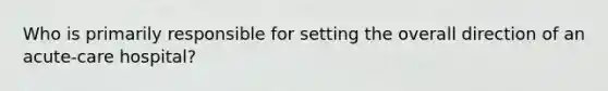 Who is primarily responsible for setting the overall direction of an acute-care hospital?