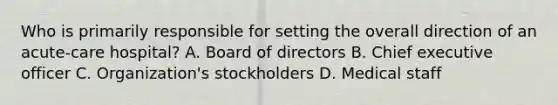 Who is primarily responsible for setting the overall direction of an acute-care hospital? A. Board of directors B. Chief executive officer C. Organization's stockholders D. Medical staff