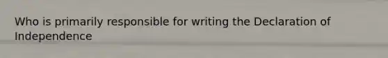 Who is primarily responsible for writing the Declaration of Independence