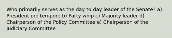 Who primarily serves as the day-to-day leader of the Senate? a) President pro tempore b) Party whip c) Majority leader d) Chairperson of the Policy Committee e) Chairperson of the Judiciary Committee