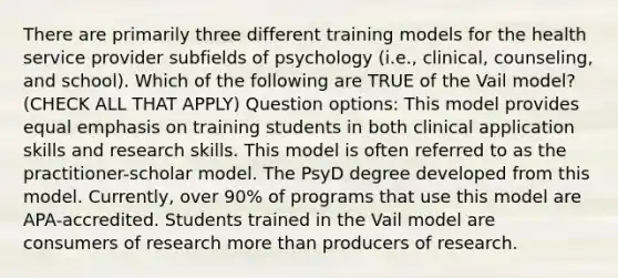 There are primarily three different training models for the health service provider subfields of psychology (i.e., clinical, counseling, and school). Which of the following are TRUE of the Vail model? (CHECK ALL THAT APPLY) Question options: This model provides equal emphasis on training students in both clinical application skills and research skills. This model is often referred to as the practitioner-scholar model. The PsyD degree developed from this model. Currently, over 90% of programs that use this model are APA-accredited. Students trained in the Vail model are consumers of research more than producers of research.