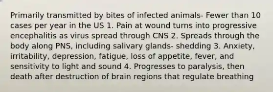 Primarily transmitted by bites of infected animals- Fewer than 10 cases per year in the US 1. Pain at wound turns into progressive encephalitis as virus spread through CNS 2. Spreads through the body along PNS, including salivary glands- shedding 3. Anxiety, irritability, depression, fatigue, loss of appetite, fever, and sensitivity to light and sound 4. Progresses to paralysis, then death after destruction of brain regions that regulate breathing