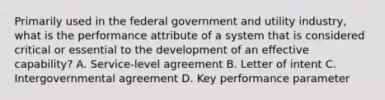 Primarily used in the federal government and utility industry, what is the performance attribute of a system that is considered critical or essential to the development of an effective capability? A. Service-level agreement B. Letter of intent C. Intergovernmental agreement D. Key performance parameter