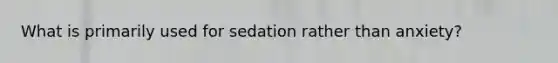 What is primarily used for sedation rather than anxiety?