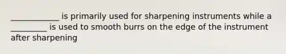 ____________ is primarily used for sharpening instruments while a _________ is used to smooth burrs on the edge of the instrument after sharpening