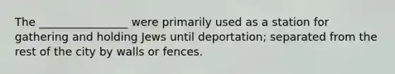 The ________________ were primarily used as a station for gathering and holding Jews until deportation; separated from the rest of the city by walls or fences.