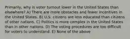 Primarily, why is voter turnout lower in the United States than elsewhere? A) There are more obstacles and fewer incentives in the United States. B) U.S. citizens are less educated than citizens of other nations. C) Politics is more complex in the United States than in other nations. D) The voting procedures are too difficult for voters to understand. E) None of the above