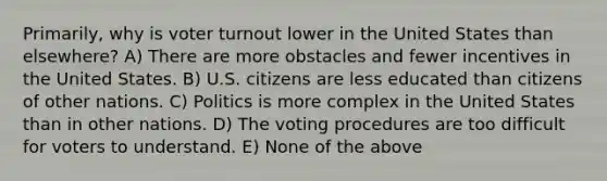 Primarily, why is voter turnout lower in the United States than elsewhere? A) There are more obstacles and fewer incentives in the United States. B) U.S. citizens are less educated than citizens of other nations. C) Politics is more complex in the United States than in other nations. D) The voting procedures are too difficult for voters to understand. E) None of the above