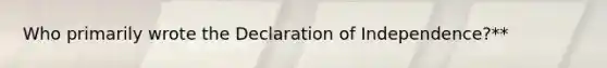 Who primarily wrote the Declaration of Independence?**