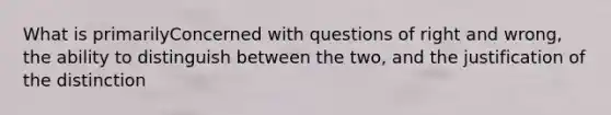 What is primarilyConcerned with questions of right and wrong, the ability to distinguish between the two, and the justification of the distinction