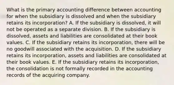 What is the primary accounting difference between accounting for when the subsidiary is dissolved and when the subsidiary retains its incorporation? A. If the subsidiary is dissolved, it will not be operated as a separate division. B. If the subsidiary is dissolved, assets and liabilities are consolidated at their book values. C. If the subsidiary retains its incorporation, there will be no goodwill associated with the acquisition. D. If the subsidiary retains its incorporation, assets and liabilities are consolidated at their book values. E. If the subsidiary retains its incorporation, the consolidation is not formally recorded in the accounting records of the acquiring company.