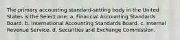 The primary accounting standard-setting body in the United States is the Select one: a. Financial Accounting Standards Board. b. International Accounting Standards Board. c. Internal Revenue Service. d. Securities and Exchange Commission.