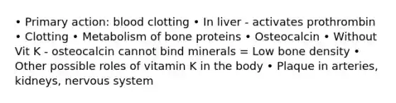 • Primary action: blood clotting • In liver - activates prothrombin • Clotting • Metabolism of bone proteins • Osteocalcin • Without Vit K - osteocalcin cannot bind minerals = Low bone density • Other possible roles of vitamin K in the body • Plaque in arteries, kidneys, nervous system