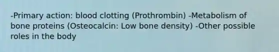 -Primary action: blood clotting (Prothrombin) -Metabolism of bone proteins (Osteocalcin: Low bone density) -Other possible roles in the body