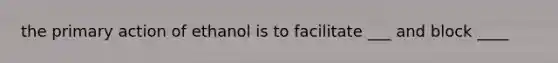 the primary action of ethanol is to facilitate ___ and block ____