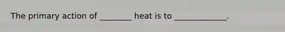 The primary action of ________ heat is to _____________.