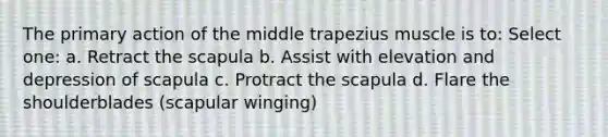 The primary action of the middle trapezius muscle is to: Select one: a. Retract the scapula b. Assist with elevation and depression of scapula c. Protract the scapula d. Flare the shoulderblades (scapular winging)