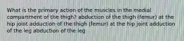 What is the primary action of the muscles in the medial compartment of the thigh? abduction of the thigh (femur) at the hip joint adduction of the thigh (femur) at the hip joint adduction of the leg abduction of the leg