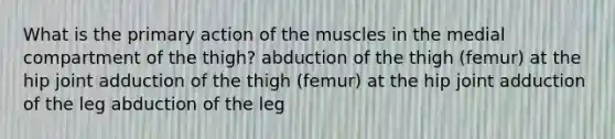 What is the primary action of the muscles in the medial compartment of the thigh? abduction of the thigh (femur) at the hip joint adduction of the thigh (femur) at the hip joint adduction of the leg abduction of the leg