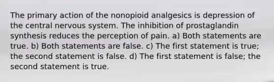 The primary action of the nonopioid analgesics is depression of the central nervous system. The inhibition of prostaglandin synthesis reduces the perception of pain. a) Both statements are true. b) Both statements are false. c) The first statement is true; the second statement is false. d) The first statement is false; the second statement is true.