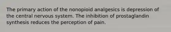 The primary action of the nonopioid analgesics is depression of the central nervous system. The inhibition of prostaglandin synthesis reduces the perception of pain.