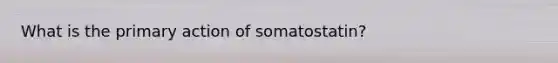 What is the primary action of somatostatin?