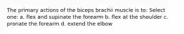 The primary actions of the biceps brachii muscle is to: Select one: a. flex and supinate the forearm b. flex at the shoulder c. pronate the forearm d. extend the elbow