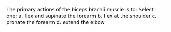 The primary actions of the biceps brachii muscle is to: Select one: a. flex and supinate the forearm b. flex at the shoulder c. pronate the forearm d. extend the elbow