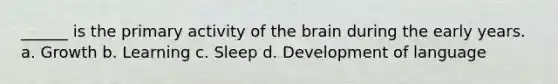 ______ is the primary activity of the brain during the early years. a. Growth b. Learning c. Sleep d. Development of language