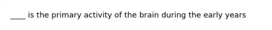 ____ is the primary activity of the brain during the early years