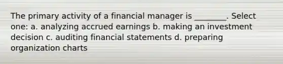 The primary activity of a financial manager is ________. Select one: a. analyzing accrued earnings b. making an investment decision c. auditing financial statements d. preparing organization charts