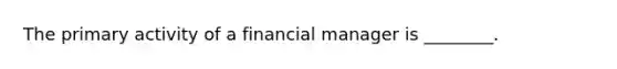 The primary activity of a financial manager is ________.