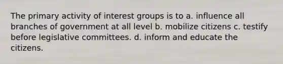 The primary activity of interest groups is to a. influence all branches of government at all level b. mobilize citizens c. testify before legislative committees. d. inform and educate the citizens.