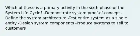 Which of these is a primary activity in the sixth phase of the System LIfe Cycle? -Demonstrate system proof-of-concept -Define the system architecture -Test entire system as a single entity -Design system components -Produce systems to sell to customers