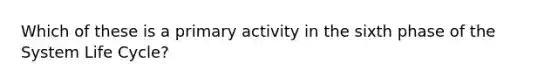 Which of these is a primary activity in the sixth phase of the System Life Cycle?