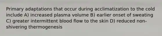 Primary adaptations that occur during acclimatization to the cold include A) increased plasma volume B) earlier onset of sweating C) greater intermittent blood flow to the skin D) reduced non-shivering thermogenesis