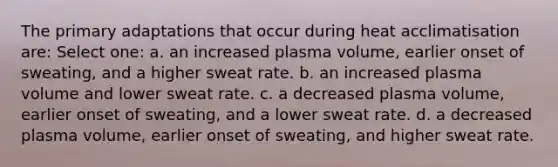 The primary adaptations that occur during heat acclimatisation are: Select one: a. an increased plasma volume, earlier onset of sweating, and a higher sweat rate. b. an increased plasma volume and lower sweat rate. c. a decreased plasma volume, earlier onset of sweating, and a lower sweat rate. d. a decreased plasma volume, earlier onset of sweating, and higher sweat rate.