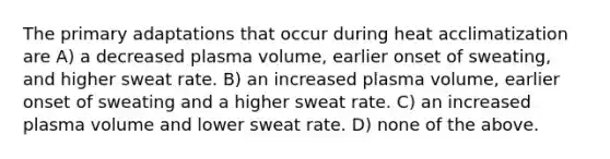 The primary adaptations that occur during heat acclimatization are A) a decreased plasma volume, earlier onset of sweating, and higher sweat rate. B) an increased plasma volume, earlier onset of sweating and a higher sweat rate. C) an increased plasma volume and lower sweat rate. D) none of the above.