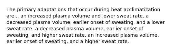 The primary adaptations that occur during heat acclimatization are... an increased plasma volume and lower sweat rate. a decreased plasma volume, earlier onset of sweating, and a lower sweat rate. a decreased plasma volume, earlier onset of sweating, and higher sweat rate. an increased plasma volume, earlier onset of sweating, and a higher sweat rate.