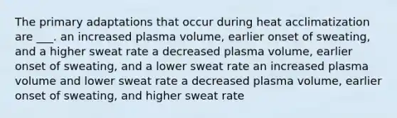 The primary adaptations that occur during heat acclimatization are ___. an increased plasma volume, earlier onset of sweating, and a higher sweat rate a decreased plasma volume, earlier onset of sweating, and a lower sweat rate an increased plasma volume and lower sweat rate a decreased plasma volume, earlier onset of sweating, and higher sweat rate