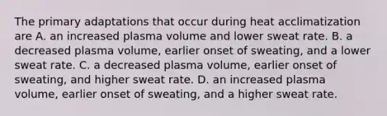 The primary adaptations that occur during heat acclimatization are A. an increased plasma volume and lower sweat rate. B. a decreased plasma volume, earlier onset of sweating, and a lower sweat rate. C. a decreased plasma volume, earlier onset of sweating, and higher sweat rate. D. an increased plasma volume, earlier onset of sweating, and a higher sweat rate.