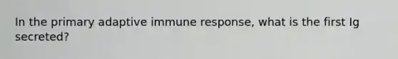 In the primary adaptive immune response, what is the first Ig secreted?