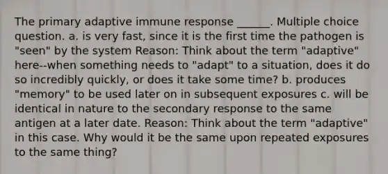 The primary adaptive immune response ______. Multiple choice question. a. is very fast, since it is the first time the pathogen is "seen" by the system Reason: Think about the term "adaptive" here--when something needs to "adapt" to a situation, does it do so incredibly quickly, or does it take some time? b. produces "memory" to be used later on in subsequent exposures c. will be identical in nature to the secondary response to the same antigen at a later date. Reason: Think about the term "adaptive" in this case. Why would it be the same upon repeated exposures to the same thing?