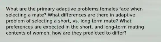 What are the primary adaptive problems females face when selecting a mate? What differences are there in adaptive problem of selecting a short, vs. long term mate? What preferences are expected in the short, and long-term mating contexts of women, how are they predicted to differ?