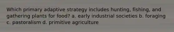 Which primary adaptive strategy includes hunting, fishing, and gathering plants for food? a. early industrial societies b. foraging c. pastoralism d. primitive agriculture